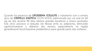 97
Quando há presença de LIPOEDEMA /CELULITE o tratamento com o extrato
seco de CENTELLA ASIÁTICA (GOTU KOLA), administrado por via oral em 60
mg ao dia, durante 90 dias, oferece grandes benefícios e ótimos resultados.
Este ativo provoca a redução da fibrose entre os adipócitos, diminuindo
significativamente o diâmetro dos mesmos, especialmente na região
gluteofemoral (local bastante problemático para grande parte das mulheres).
 