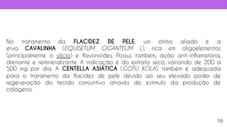 No tratamento da FLACIDEZ DE PELE, um ótimo aliado é a
erva CAVALINHA (EQUISETUM GIGANTEUM L), rica em oligoelementos
(principalmente o silício) e flavonoides. Possui, também, ação anti-inflamatória,
drenante e remineralizante. A indicação é do extrato seco, variando de 200 a
500 mg por dia. A CENTELLA ASIÁTICA (GOTU KOLA), também é adequada
para o tratamento da flacidez de pele devido ao seu elevado poder de
regeneração do tecido conjuntivo através do estimulo da produção de
colágeno.
98
 