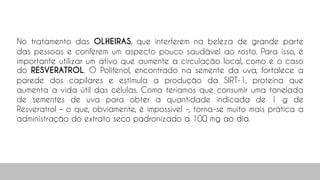 No tratamento das OLHEIRAS, que interferem na beleza de grande parte
das pessoas e conferem um aspecto pouco saudável ao rosto. Para isso, é
importante utilizar um ativo que aumente a circulação local, como é o caso
do RESVERATROL. O Polifenol, encontrado na semente da uva, fortalece a
parede dos capilares e estimula a produção da SIRT-1, proteína que
aumenta a vida útil das células. Como teríamos que consumir uma tonelada
de sementes de uva para obter a quantidade indicada de 1 g de
Resveratrol – o que, obviamente, é impossível -, torna-se muito mais prática a
administração do extrato seco padronizado a 100 mg ao dia.
99
 