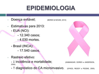 EPIDEMIOLOGIA
• Doença evitável; (BEREK & NOVAK, 2012)
• Estimativas para 2013:
- EUA (NCI):
- 12.340 casos;
- 4.030 mortes.
- Brasil (INCA):
- 17.540 casos.
• Rastreio efetivo:
-  incidência e mortalidade; (KAMANGAR, DORES e ANDERSON,
2006)
-  diagnóstico do CA microinvasivo. (SYKES, REDDY e PEDDIE, 2005)
 
