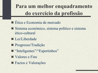 Para um melhor enquadramento
do exercício da profissão
Ética e Economia de mercado
Sistema económico, sistema político e sistema
ético-cultural
Lei/Liberdade
Progresso/Tradição
“Inteligentes”/“Espertinhos”
Valores e Fins
Factos e Valorações
 