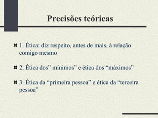 Precisões teóricas
1. Ética: diz respeito, antes de mais, à relação
comigo mesmo
2. Ética dos” mínimos” e ética dos “máximos”
3. Ética da “primeira pessoa” e ética da “terceira
pessoa”
 