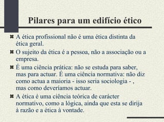 Pilares para um edifício ético
A ética profissional não é uma ética distinta da
ética geral.
O sujeito da ética é a pessoa, não a associação ou a
empresa.
É uma ciência prática: não se estuda para saber,
mas para actuar. É uma ciência normativa: não diz
como actua a maioria - isso seria sociologia - ,
mas como deveríamos actuar.
A ética é uma ciência teórica de carácter
normativo, como a lógica, ainda que esta se dirija
à razão e a ética à vontade.
 