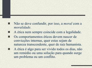 Não se deve confundir, por isso, a moral com a
moralidade.
A ética nem sempre coincide com a legalidade.
Os comportamentos éticos devem nascer de
convicções internas, quer estas sejam de
natureza transcendente, quer de raiz humanista.
A ética é algo para ser vivido todos os dias, não
um remédio ou uma solução para quando surge
um problema ou um conflito.
 