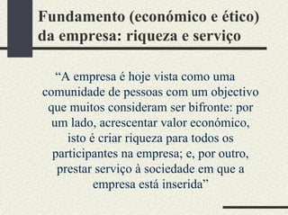 Fundamento (económico e ético)
da empresa: riqueza e serviço
“A empresa é hoje vista como uma
comunidade de pessoas com um objectivo
que muitos consideram ser bifronte: por
um lado, acrescentar valor económico,
isto é criar riqueza para todos os
participantes na empresa; e, por outro,
prestar serviço à sociedade em que a
empresa está inserida”
 
