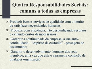 Quatro Responsabilidades Sociais:
comuns a todas as empresas
Produzir bens e serviços de qualidade com o intuito
de satisfazer necessidades humanas;
Produzir com eficiência, não desperdiçando recursos
e evitando custos desnecessários;
Garantir a continuidade da empresa, a sua auto-
continuidade – “espírito de custódia” - passagem de
testemunho;
Garantir o desenvolvimento humano dos seus
membros, uma vez que esta é a primeira condição de
qualquer organização
 