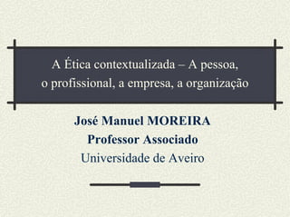 A Ética contextualizada – A pessoa,
o profissional, a empresa, a organização
José Manuel MOREIRA
Professor Associado
Universidade de Aveiro
 