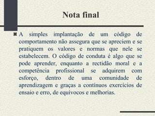 Nota final
A simples implantação de um código de
comportamento não assegura que se apreciem e se
pratiquem os valores e normas que nele se
estabelecem. O código de conduta é algo que se
pode aprender, enquanto a rectidão moral e a
competência profissional se adquirem com
esforço, dentro de uma comunidade de
aprendizagem e graças a contínuos exercícios de
ensaio e erro, de equívocos e melhorias.
 