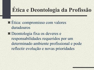 Ética e Deontologia da Profissão
Ética: compromisso com valores
duradouros
Deontologia fixa os deveres e
responsabilidades requeridos por um
determinado ambiente profissional e pode
reflectir evolução e novas prioridades
 