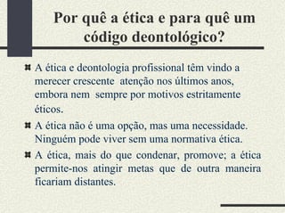 Por quê a ética e para quê um
código deontológico?
A ética e deontologia profissional têm vindo a
merecer crescente atenção nos últimos anos,
embora nem sempre por motivos estritamente
éticos.
A ética não é uma opção, mas uma necessidade.
Ninguém pode viver sem uma normativa ética.
A ética, mais do que condenar, promove; a ética
permite-nos atingir metas que de outra maneira
ficariam distantes.
 