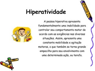 Hiperatividade A pessoa hiperativa apresenta fundamentalmente uma inabilidade para controlar seu comportamento motor de acordo com as exigências nas diversas situações. Assim, apresenta uma constante mobilidade e agitação motoras, o que também se torna grande empecilho para seu envolvimento com uma determinada ação, ou tarefa. 