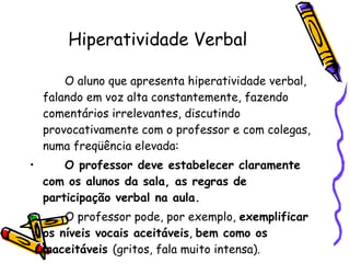 Hiperatividade Verbal O aluno que apresenta hiperatividade verbal, falando em voz alta constantemente, fazendo comentários irrelevantes, discutindo provocativamente com o professor e com colegas, numa freqüência elevada: O professor deve estabelecer claramente  com os alunos da sala, as regras de participação verbal na aula.  O professor pode, por exemplo,  exemplificar os níveis vocais aceitáveis ,  bem como os inaceitáveis  (gritos, fala muito intensa). 