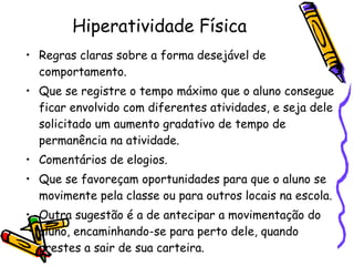 Hiperatividade Física Regras claras sobre a forma desejável de comportamento.  Que se registre o tempo máximo que o aluno consegue ficar envolvido com diferentes atividades, e seja dele solicitado um aumento gradativo de tempo de permanência na atividade. Comentários de elogios. Que se favoreçam oportunidades para que o aluno se movimente pela classe ou para outros locais na escola. Outra sugestão é a de antecipar a movimentação do aluno, encaminhando-se para perto dele, quando prestes a sair de sua carteira. 