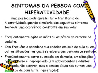 SINTOMAS DA PESSOA COM HIPERATIVIDADE    Uma pessoa pode apresentar o transtorno de hiperatividade quando a maioria dos seguintes sintomas torna-se uma ocorrência constante em sua vida:     Freqüentemente agita as mãos ou os pés ou se remexe na cadeira; Com freqüência abandona sua cadeira em sala de aula ou em outras situações nas quais se espera que permaneça sentado; Freqüentemente corre ou escala em demasia, em situações nas quais isso é inapropriado (em adolescentes e adultos, isso pode não ocorrer, mas a pessoa deixa nos outros uma  sensa ção de constante inquietação); 