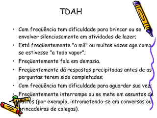 TDAH Com freqüência tem dificuldade para brincar ou se envolver silenciosamente em atividades de lazer; Está freqüentemente "a mil" ou muitas vezes age como se estivesse "a todo vapor"; Freqüentemente fala em demasia. Freqüentemente dá respostas precipitadas antes de as perguntas terem sido completadas; Com freqüência tem dificuldade para aguardar sua vez; Freqüentemente interrompe ou se mete em assuntos de outros (por exemplo, intrometendo-se em conversas ou brincadeiras de colegas). 