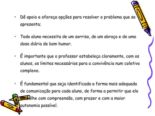 Dê apoio e ofereça opções para resolver o problema que se apresenta;  Todo aluno necessita de um sorriso, de um abraço e de uma dose diária de bom humor. É importante que o professor estabeleça claramente, com os alunos, os limites necessários para a convivência num coletivo complexo. É fundamental que seja identificada a forma mais adequada de comunicação para cada aluno, de forma a permitir que ele trabalhe com compreensão, com prazer e com a maior autonomia possível. 