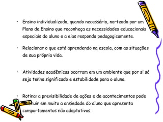 Ensino individualizado, quando necessário, norteado por um Plano de Ensino que reconheça as necessidades educacionais especiais do aluno e a elas responda pedagogicamente. Relacionar o que está aprendendo na escola, com as situações de sua própria vida. Atividades acadêmicas ocorram em um ambiente que por si só seja tenha significado e estabilidade para o aluno. Rotina: a previsibilidade de ações e de acontecimentos pode diminuir em muito a ansiedade do aluno que apresenta comportamentos não adaptativos.  