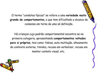 O termo “condutas típicas” se refere a uma  variedade muito grande de comportamentos , o que tem dificultado o alcance de consenso em torno de uma só definição. Há crianças cujo padrão comportamental encontra-se na primeira categoria, apresentando  comportamentos voltados para si próprios , tais como: fobias, auto mutilação, alheamento do contexto externo, timidez, recusa em verbalizar, recusa em manter contato visual, etc.  