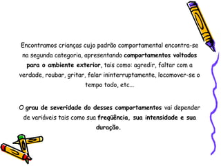 Encontramos crianças cujo padrão comportamental encontra-se na segunda categoria, apresentando  comportamentos voltados para o ambiente exterior , tais como: agredir, faltar com a verdade, roubar, gritar, falar ininterruptamente, locomover-se o tempo todo, etc... O  grau de severidade do desses comportamentos  vai depender de variáveis tais como sua  freqüência, sua intensidade e sua duração.   