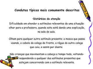 Condutas típicas mais comumente descritas Distúrbios da atenção  Dificuldade em atender a estímulos relevantes de uma situação: olhar para a professora, quando esta está dando uma explicação, na sala de aula.  Olham para qualquer outro estímulo presente: a mosca que passa voando, o cabelo da colega da frente, a régua do outro colega que caiu, e assim por diante.  São crianças que movimentam a cabeça o tempo todo, voltando-se e respondendo a qualquer dos estímulos presentes que estejam concorrendo com o estímulo relevante. 