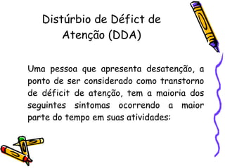 Distúrbio de Défict de Atenção (DDA) Uma pessoa que apresenta desatenção, a ponto de ser considerado como transtorno de déficit de atenção, tem a maioria dos seguintes sintomas ocorrendo a maior parte do tempo em suas atividades:    