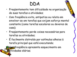 DDA Freqüentemente tem dificuldade na organização de suas tarefas e atividades; Com freqüência evita, antipatiza ou reluta em envolver-se em tarefas que exijam esforço mental constante (como tarefas escolares ou deveres de casa); Freqüentemente perde coisas necessárias para tarefas ou atividades; É facilmente distraído por estímulos alheios à tarefa principal que está executando; Com freqüência apresenta esquecimento em atividades diárias; 
