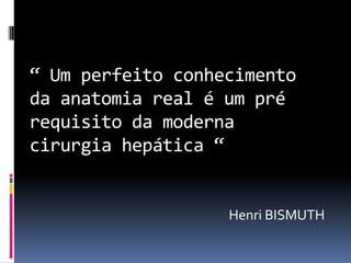 “ Um perfeito conhecimento
da anatomia real é um pré
requisito da moderna
cirurgia hepática “


                   Henri BISMUTH
 
