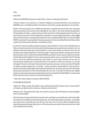 Veja:
Isaías 55:6
6 Buscai ao SENHOR enquanto se pode achar, invocai-o enquanto está perto.
7 Deixe o ímpio o seu caminho, e o homem maligno os seus pensamentos, e se converta ao
SENHOR,que se compadecerádele;torne paraonossoDeus,porque grandioso é em perdoar.
Então o Primeiro passo é ter vontade de submeter a vontade de Jesus Cristo, com esta ação
estará aceitando a Jesus Cristo como Salvador de sua Vida, e com esta atitude tomada Jesus
Cristoperdoa o Pecado , a partir daí JesusCristovai aliviaro fardo daquele que fora Cristo,só
assim mesmo para que Cristo transforma o Pecador em pessoa digna de passar a Eternidade
comele parasempre,sesempre permanecerfiel,seerrarpedeperdãoaDeusnonomede JESUS
CRISTO,a pessoatemque explicaristoparaque quemestiverouvindoaPalavrade Deusvenha
a saber como fazer para submeter a vontade de Cristo.
Se mesmo nesta circunstância algumas pessoas não aceitarem a Cristo como Salvador de sua
Vida, está permanecerá errado conscientemente porque para aqueles que estavam com sua
atitude errada pensando que estava fazendo a coisa certa depois de explicar tudo isto vai
perceber que estava andando no caminho errado e daqui para adiante esta pessoa muda de
caminhopara entrarnoCaminhode JESUS CRISTO,portantoé estaa nossamissãoemAnunciar
as BoasNovasde SalvaçãoemCristo,paraaspessoassaberoque é ocaminhoCerto!!!!!Ouseja
fica na mente de algumas pessoas que para aceitar a Jesus Cristo primeiro vai ter que se
consertar para depois que se consertou daí sim vai aceitar a Cristo, ora isto por si só nunca
conseguirámesmo,é istoque temosque explicarparaas pessoas,e istoeusó percebi fazendo
na prática, porque depois que me baseei nestes versículos supracitados fui que percebi o
quanto as pessoas estão cego espiritualmente falando, em ver quase que cem por centos das
pessoas que aceitaram a Cristo como Salvador de sua Vida. E isto são resistência que satanás
colocana mente daspessoasparanãosubmeteremnavontade de JESUSCRISTO,e é atrevesda
Palavra de Deus que se vence o mundo do pecado etc...
- Hoje não, talvez depois eu aceito a JESUS CRISTO.
A PALAVRA DE DEUS DIZ:
Tiago 4.14: “Digo-vosque não sabeiso que aconteceráamanhã. Porque,que é a vossa vida?É
um vapor que aparece por um pouco, e depois se desvanece.”
Hebreus3.15: “Enquantose diz:Hoje,se ouvirdesasuavoz,não endureçaisosvossoscorações,
como na provocação.”
Esta frase jáouvi aspessoasfalaremistoparamim, portantoeuaconselhoque você marcaestes
versículos em tua bíblia para quando passar por isto você explica para as pessoas, eu percebo
que várias são as pessoas que no início diz isto mais com uma boa dose de paciência vou
explicandoparaas pessoastudoisto,e no final as pessoasas maioriasdasvezesaceitaa Cristo
como Salvador de Sua Vida.
 
