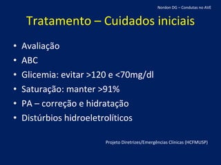 Tratamento – Cuidados iniciais Avaliação ABC Glicemia: evitar >120 e <70mg/dl Saturação: manter >91% PA – correção e hidratação Distúrbios hidroeletrolíticos Projeto Diretrizes/Emergências Clínicas (HCFMUSP) Nordon DG – Condutas no AVE 