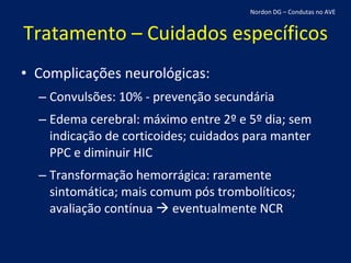 Tratamento – Cuidados específicos Complicações neurológicas: Convulsões: 10% - prevenção secundária Edema cerebral: máximo entre 2º e 5º dia; sem indicação de corticoides; cuidados para manter PPC e diminuir HIC Transformação hemorrágica: raramente sintomática; mais comum pós trombolíticos; avaliação contínua    eventualmente NCR Nordon DG – Condutas no AVE 