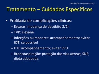Tratamento – Cuidados Específicos Profilaxia de complicações clínicas: Escaras: mudança de decúbito 2/2h TVP: clexane Infecções pulmonares: acompanhamento; evitar IOT, se possível ITU: acompanhamento; evitar SVD Broncoaspiração: proteção das vias aéreas; SNE; dieta adequada. Nordon DG – Condutas no AVE 