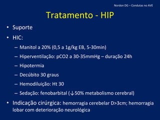 Tratamento - HIP Suporte HIC: Manitol a 20% (0,5 a 1g/kg EB, 5-30min) Hiperventilação: pCO2 a 30-35mmHg – duração 24h Hipotermia Decúbito 30 graus Hemodiluição: Ht 30 Sedação: fenobarbital (↓50% metabolismo cerebral) Indicação cirúrgica:  hemorragia cerebelar D>3cm; hemorragia lobar com deterioração neurológica Nordon DG – Condutas no AVE 