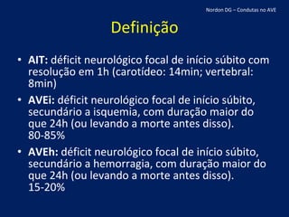 Definição AIT:  déficit neurológico focal de início súbito com resolução em 1h (carotídeo: 14min; vertebral: 8min) AVEi:  déficit neurológico focal de início súbito, secundário a isquemia, com duração maior do que 24h (ou levando a morte antes disso). 80-85% AVEh:  déficit neurológico focal de início súbito, secundário a hemorragia, com duração maior do que 24h (ou levando a morte antes disso). 15-20% Nordon DG – Condutas no AVE 