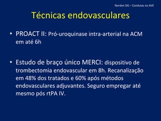 Técnicas endovasculares PROACT II:  Pró-uroquinase intra-arterial na ACM em até 6h Estudo de braço único MERCI:  dispositivo de trombectomia endovascular em 8h. Recanalização em 48% dos tratados e 60% após métodos endovasculares adjuvantes. Seguro empregar até mesmo pós rtPA IV. Nordon DG – Condutas no AVE 