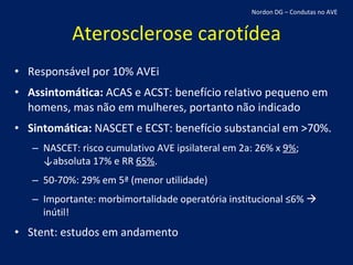 Aterosclerose carotídea Responsável por 10% AVEi Assintomática:  ACAS e ACST: benefício relativo pequeno em homens, mas não em mulheres, portanto não indicado Sintomática:  NASCET e ECST: benefício substancial em >70%. NASCET: risco cumulativo AVE ipsilateral em 2a: 26% x  9% ; ↓absoluta 17% e RR  65% . 50-70%: 29% em 5ª (menor utilidade) Importante: morbimortalidade operatória institucional ≤6%    inútil! Stent: estudos em andamento Nordon DG – Condutas no AVE 