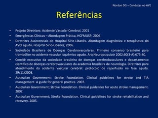 Referências Projeto Diretrizes: Acidente Vascular Cerebral, 2001 Emergências Clínicas – Abordagem Prática, HCFMUSP, 2006 Diretrizes Assistenciais do Hospital Sírio-Libanês. Abordagem diagnóstica e terapêutica do AVCI agudo. Hospital Sírio-Libanês, 2006. Sociedade Brasileira de Doenças Cerebrovasculares. Primeiro consenso brasileiro para trombólise no acidente vascular isquêmico agudo. Arq Neuropsiquiatr 2002;60(3-A):675-80. Comitê executivo da sociedade brasileira de doenças cerebrobasculares e departamento científico de doenças cerebrovasculares da academia brasileira de neurologia. Diretrizes para atendimento do acidente vascular cerebral: protocolo de reperfusão na fase aguda. 29/11/2008. Australian Government; Stroke Foundation. Clinical guidelines for stroke and TIA management. A guide for general practice. 2007. Australian Government; Stroke Foundation. Clinical guidelines for acute stroke management. 2007. Australian Government; Stroke Foundation. Clinical guidelines for stroke rehabilitation and recovery. 2005. Nordon DG – Condutas no AVE 