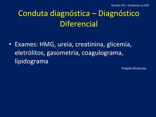 Conduta diagnóstica – Diagnóstico Diferencial Exames: HMG, ureia, creatinina, glicemia, eletrólitos, gasometria, coagulograma, lipidograma Projeto Diretrizes Nordon DG – Condutas no AVE 