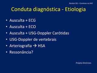 Conduta diagnóstica - Etiologia Ausculta + ECG Ausculta + ECO Ausculta + USG-Doppler Carótidas USG-Doppler de vertebrais Arteriografia    HSA Ressonância? Projeto Diretrizes Nordon DG – Condutas no AVE 