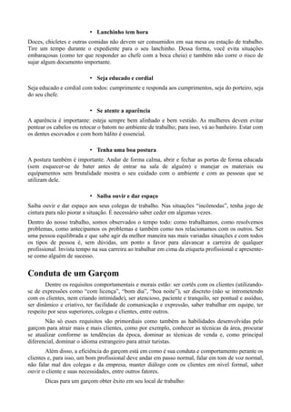 • Lanchinho tem hora 
Doces, chicletes e outras comidas não devem ser consumidos em sua mesa ou estação de trabalho. 
Tire um tempo durante o expediente para o seu lanchinho. Dessa forma, você evita situações 
embaraçosas (como ter que responder ao chefe com a boca cheia) e também não corre o risco de 
sujar algum documento importante. 
• Seja educado e cordial 
Seja educado e cordial com todos: cumprimente e responda aos cumprimentos, seja do porteiro, seja 
do seu chefe. 
• Se atente a aparência 
A aparência é importante: esteja sempre bem alinhado e bem vestido. As mulheres devem evitar 
pentear os cabelos ou retocar o batom no ambiente de trabalho; para isso, vá ao banheiro. Estar com 
os dentes escovados e com bom hálito é essencial. 
• Tenha uma boa postura 
A postura também é importante. Andar de forma calma, abrir e fechar as portas de forma educada 
(sem esquecer-se de bater antes de entrar na sala de alguém) e manejar os materiais ou 
equipamentos sem brutalidade mostra o seu cuidado com o ambiente e com as pessoas que se 
utilizam dele. 
• Saiba ouvir e dar espaço 
Saiba ouvir e dar espaço aos seus colegas de trabalho. Nas situações “incômodas”, tenha jogo de 
cintura para não piorar a situação. É necessário saber ceder em algumas vezes. 
Dentro do nosso trabalho, somos observados o tempo todo: como trabalhamos, como resolvemos 
problemas, como antecipamos os problemas e também como nos relacionamos com os outros. Ser 
uma pessoa equilibrada e que sabe agir da melhor maneira nas mais variadas situações e com todos 
os tipos de pessoa é, sem dúvidas, um ponto a favor para alavancar a carreira de qualquer 
profissional. Invista tempo na sua carreira ao trabalhar em cima da etiqueta profissional e apresente-se 
como alguém de sucesso. 
Conduta de um Garçom 
Dentre os requisitos comportamentais e morais estão: ser cortês com os clientes (utilizando-se 
de expressões como “com licença”, “bom dia”, “boa noite”), ser discreto (não se intrometendo 
com os clientes, nem criando intimidade), ser atencioso, paciente e tranquilo, ser pontual e assíduo, 
ser dinâmico e criativo, ter facilidade de comunicação e expressão, saber trabalhar em equipe, ter 
respeito por seus superiores, colegas e clientes, entre outros. 
Não só esses requisitos são primordiais como também as habilidades desenvolvidas pelo 
garçom para atrair mais e mais clientes, como por exemplo, conhecer as técnicas da área, procurar 
se atualizar conforme as tendências da época, dominar as técnicas de venda e, como principal 
diferencial, dominar o idioma estrangeiro para atrair turistas. 
Além disso, a eficiência do garçom está em como é sua conduta e comportamento perante os 
clientes e, para isso, um bom profissional deve andar em passo normal, falar em tom de voz normal, 
não falar mal dos colegas e da empresa, manter diálogo com os clientes em nível formal, saber 
ouvir o cliente e suas necessidades, entre outros fatores. 
Dicas para um garçom obter êxito em seu local de trabalho: 
 