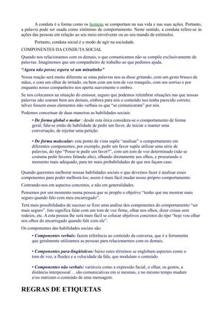 A conduta é a forma como os homens se comportam na sua vida e nas suas ações. Portanto, 
a palavra pode ser usada como sinônimo de comportamento. Neste sentido, a conduta refere-se às 
ações das pessoas em relação ao seu meio envolvente ou ao seu mundo de estímulos. 
Portanto, conduta social é o modo de agir na sociedade. 
COMPONENTES DA CONDUTA SOCIAL 
Quando nos relacionamos com os demais, o que comunicamos não se compõe exclusivamente de 
palavras. Imaginemos que um companheiro de trabalho ao que pedimos ajuda. 
“Agora não posso; espera só um minutinho” 
Nossa reação será muito diferente se estas palavras nos as disse gritando, com um gesto brusco de 
mãos, e com um olhar de irritado, ou bem com um tom de voz tranquilo, com um sorriso e por 
enquanto nosso companheiro nos aperta suavemente o ombro. 
Se nos colocamos na situação do emissor, seguro que podemos relembrar situações nas que nossas 
palavras não soaram bem aos demais, embora para nós o conteúdo nos tenha parecido correto; 
talvez fossem esses elementos não verbais os que “se comunicaram” por nós. 
Podemos conceituar de duas maneiras as habilidades sociais: 
• De forma global o molar : desde esta ótica considera-se o comportamento de forma 
geral; fala-se então de habilidade de pedir um favor, de iniciar e manter uma 
conversação, de rejeitar uma petição. 
• De forma molecular: este ponto de vista supõe “analisar” o comportamento em 
diferentes componentes; por exemplo, pedir um favor supõe utilizar uma série de 
palavras, do tipo “Posso te pedir um favor?”, com um tom de voz determinado (não se 
costuma pedir favores falando alto), olhando diretamente aos olhos, e procurando o 
momento mais adequado, para ter mais probabilidades de que nos façam caso. 
Quando queremos melhorar nossas habilidades sociais o que devemos fazer é analisar esses 
componentes para poder melhorá-los; assim é mais fácil mudar nosso próprio comportamento. 
Centrando-nos em aspectos concretos, e não em generalidades. 
Pensemos por um momento numa pessoa que se propõe o objetivo “tenho que me mostrar mais 
seguro quando falo com meu encarregado”. 
Terá mais possibilidades de sucesso se fizer uma análise dos componentes do comportamento “ser 
mais seguro”. Isto significa falar com um tom de voz firme, olhar nos olhos, dizer coisas sem 
rodeios, etc. A esta pessoa lhe será mais fácil se colocar objetivos concretos do tipo “hoje vou olhar 
nos olhos do encarregado quando fale com ele”. 
Os componentes das habilidades sociais são: 
• Componentes verbais: fazem referência ao conteúdo da conversa, que é a ferramenta 
que geralmente utilizamos as pessoas para relacionarmos com os demais. 
• Componentes para-lingüísticos: baixo estes términos se englobam aspectos como o 
tom de voz, a fluidez e a velocidade da fala, que modulam o conteúdo. 
• Componentes não verbais: variáveis como a expressão facial, o olhar, os gestos, a 
distância interpessoal …são comunicativas em si mesmas, e no mesmo tempo mudam 
e/ou matizam o conteúdo de uma mensagem. 
REGRAS DE ETIQUETAS 
 