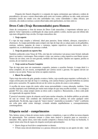 Etiqueta (do francês étiquette) é o conjunto de regras cerimoniais que indicam a ordem de 
precedência e de usos a serem observados pela corte em eventos, públicos ou não, onde estiverem 
presentes chefes de estado e/ou alta autoridades tais, como solenidades e datas oficiais; por 
extensão, são ainda as normas a serem observadas entre particulares, no trato entre si. 
Dress Code (Traje Recomendado) para Homens 
Antes de começarmos a lista de termos do Dress Code masculino, é importante salientar que a 
palavra ‘terno’ representa a combinação de calça social, paletó e colete, mesmo que este último não 
seja mais obrigatório hoje em dia. Os trajes masculinos são: 
1. Traje esporte 
É o tipo de traje simples e informal, ideal para passeios, festas infantis, almoços, exposições e 
churrascos. As roupas permitidas para compor este tipo de traje são as calças jeans ou de gabardine, 
camisas, suéteres, jaquetas de couro e camurça, sapatos esportivos como mocassins, tênis e 
sapatênis ou, os abotinados de camurça e nobuk. 
2. Traje de passeio ou esporte fino 
Também conhecido como Tenue de Ville, este tipo de vestimenta é um pouco mais formal, indicado 
para ir ao teatro e vernissages. Para compor o traje, use camisa e calça esportiva com blazer escuro. 
Ternos de cor clara, com ou sem gravata, também são boas opções. Quanto aos sapatos, prefira os 
sociais, de cor marrom ou preta. 
3. Traje social ou Passeio Completo 
Tipo de traje para usar em casamentos, coquetéis, jantares e ocasiões formais. A roupa ideal é o 
terno completo, de cor escura, acompanhado por camisa social e gravata. Os sapatos devem ser 
sociais e na cor preta. Nunca use terno ou sapatos marrons. 
4. Black-Tie ou Rigor 
Típico traje das noites de gala, grandes eventos e bailes, cuja ocasião peça requinte e sofisticação. A 
roupa correta para este tipo de traje é o smoking, com camisa branca e gravata borboleta ou camisa 
preta sem o acessório. Os sapatos devem ser de verniz ou, pretos de couro e com cadarço. 
A escolha da nossa roupa diz muito sobre nossa personalidade e nossa educação, também. Uma 
escolha imprópria será lembrada por muito mais tempo do que uma escolha acertada – e o estrago é 
grande! Por isso, esteja sempre atento ao dress code e respeite-o. Basicamente, o dress code pode 
ser organizado da seguinte forma: 
É possível encontrar regras de etiqueta social para muitas situações, do âmbito público ao privado; 
do real ao virtual. Tais condutas são memorizadas com a prática, tal como qualquer outro 
aprendizado. Na dúvida, siga a regra do “mais é menos”: mantenha-se recatado e “sinta” o ambiente 
em volta para saber como interagir, evitando atitudes espalhafatosas e, consequentemente, 
constrangedoras. 
Etiqueta social – cumprimentos 
Nós, latinos, temos a fama de sermos muito cordiais e simpáticos, o que se reflete na nossa etiqueta 
de apresentação. Tais costumes tornam o clima mais amável e propício para as conversas e 
amizades. Mas, apesar disso, nem toda ocasião comporta a famosa troca de beijo na bochecha. A 
seguir temos uma lista de regras de etiqueta social para apresentações: 
• Quem chega ao local deve cumprimentar os demais. 
• O bom senso deverá determinar se a pessoa oferecerá um beijo ou um aperto de mão – tudo 
 