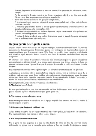 depende do grau de intimidade que se tem com o outro. Em apresentações, oferece-se a mão, 
sempre. 
• Ao dar um aperto de mão, esse deve ser firme e respeitoso: não deve ser feito com a mão 
flácida e nem forte ao ponto em que chegue a ser dolorido. 
• Sorrir e ser amável é essencial em qualquer cumprimento. 
• A pessoa mais jovem ou menos influente é sempre apresentada à mais velha e mais influente 
e nunca o contrário. 
• O homem é apresentado à mulher (a não ser que ele ocupe um cargo social mais elevado do 
que ela, em bailes de gala, premiações, etc.). 
• É de bom tom apresentar-se ao anfitrião logo que chegar a um evento, principalmente se 
você foi convidado por outro convidado. 
• A prática de beijar a mão de uma mulher é raramente usada e, quando for, deve ser apenas 
com as senhoras, nunca com senhoritas. 
Regras gerais de etiqueta à mesa 
etiqueta à mesa é muito mais do que um conjunto de regras. Portar-se bem nas refeições faz parte da 
autopromoção da sua imagem e demonstra o quanto você se importa em fazer uma boa presença à 
sua companhia na hora de sentar-se à mesa. Além disso, em ocasiões como encontros profissionais 
e de negócios, seguir a etiqueta à mesa é também uma forma de expressar profissionalismo, respeito 
e segurança. 
Os talheres e suas formas de uso são os pontos que mais confundem as pessoas quando se deparam 
com um jantar ou almoço formal – e se engana quem acha que esse tipo de situação já ficou no 
passado. As duas formas vigentes de regras de etiqueta à mesa são: o estilo americano e o estilo 
europeu. 
Seja seguindo um estilo ou outro, algumas regras são universais e também devem ser aplicadas. 
A elegância e a discrição são os carros-chefe da etiqueta à mesa. Com a correria do dia a dia e 
refeições cada vez mais sendo feitas rápida e informalmente, as etiquetas acabam sendo deixadas 
apenas para datas muito especiais; entretanto, elas não devem ser deixadas de lado. Com prática e 
treino, tais atos se tornarão naturais, até mesmo fora das formalidades. 
Para complementar, segue abaixo 24 regras de conduta à mesa: 
1. Mastigue de boca fechada 
Eu nem precisaria colocar esse item tão essencial na lista. Infelizmente, ainda se vê por aí uma 
pessoa ou outra expondo o bolo alimentar para quem quiser ver. 
2. Não coloque os cotovelos sobre mesa 
Essa atitude passa um ar de desleixo e tira o espaço daqueles que estão ao seu lado. O correto é 
mantê-los junto ao corpo. 
3. Coloque o guardanapo de tecido no colo 
Antes, desfaça as dobras até que fique dobrado ao meio se for grande, ou todo aberto ser for menor. 
Use-o constantemente para manter os lábios secos e limpos. 
4. Use adequadamente os talheres 
Use o garfo na mão esquerda e a faca na mão direita do início ao fim. Se você tem muita 
dificuldade em comer com a esquerda, então coloque a faca na posição de descanso e pegue 
 