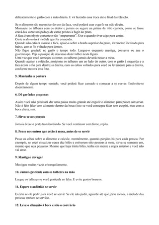 delicadamente o garfo com a mão direita. E vá fazendo essa troca até o final da refeição. 
Se o alimento não necessitar do uso da faca, você poderá usar o garfo na mão direita. 
Manuseie os talheres com os dedos e jamais os segure na palma da mão cerrada, como se fosse 
cravá-los sobre um pedaço de carne prestes a fugir do prato. 
A faca é um objeto cortante e não “empurrante”. Use-a quando tiver algo para cortar. 
Corte o alimento à medida que for comendo. 
Quando não estiver usando a faca, apoie-a sobre a borda superior do prato, levemente inclinada para 
baixo, com o fio voltado para dentro. 
Não fique grudado no garfo o tempo todo. Largue-o enquanto mastiga, conversa ou usa o 
guardanapo. Veja a posição de descanso deste talher nesta figura. 
Uma vez que você começou a comer, os talheres jamais deverão tocar a mesa. 
Quando acabar a refeição, posicione os talheres um ao lado do outro, com o garfo à esquerda e a 
faca (com o fio para dentro) à direita, com os cabos voltados para você ou levemente para a direita, 
conforme mostra esta foto. 
5. Mantenha a postura 
Depois de algum tempo sentado, você poderá ficar cansado e começar a se curvar. Endireite-se 
discretamente. 
6. Dê garfadas pequenas 
Assim você não precisará dar uma pausa muito grande até engolir o alimento para poder conversar. 
Não é feio falar com alimento dentro da boca (isso se você consegue falar sem cuspir), mas com a 
boca cheia, sim. 
7. Sirva-se aos poucos 
Jamais deixe o prato transbordando. Se você continuar com fome, repita. 
8. Pense nos outros que estão à mesa, antes de se servir 
Passe os olhos sobre o alimento e calcule, mentalmente, quantas porções há para cada pessoa. Por 
exemplo, se você visualizar cerca dez bifes e estiverem oito pessoas à mesa, sirva-se somente um, 
mesmo que seja pequeno. Mesmo que haja trinta bifes, tenha em mente a regra anterior e você não 
vai errar. 
9. Mastigue devagar 
Mastigue muitas vezes e tranquilamente. 
10. Jamais gesticule com os talheres na mão 
Largue os talheres se você gesticula ao falar. E evite gestos bruscos. 
11. Espere o anfitrião se servir 
Exceto se ele pedir para você se servir. Se ele não pedir, aguarde até que, pelo menos, a metade das 
pessoas tenham se servido. 
12. Leve o alimento à boca e não o contrário 
 