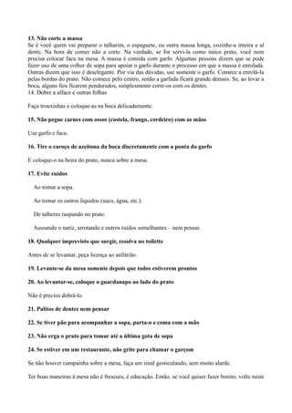 13. Não corte a massa 
Se é você quem vai preparar o talharim, o espaguete, ou outra massa longa, cozinhe-a inteira e al 
dente. Na hora de comer não a corte. Na verdade, se for servi-la como único prato, você nem 
precisa colocar faca na mesa. A massa é comida com garfo. Algumas pessoas dizem que se pode 
fazer uso de uma colher de sopa para apoiar o garfo durante o processo em que a massa é enrolada. 
Outras dizem que isso é deselegante. Por via das dúvidas, use somente o garfo. Comece a enrolá-la 
pelas bordas do prato. Não comece pelo centro, senão a garfada ficará grande demais. Se, ao levar a 
boca, alguns fios ficarem pendurados, simplesmente corte-os com os dentes. 
14. Dobre a alface e outras folhas 
Faça trouxinhas e coloque-as na boca delicadamente. 
15. Não pegue carnes com ossos (costela, frango, cordeiro) com as mãos 
Use garfo e faca. 
16. Tire o caroço de azeitona da boca discretamente com a ponta do garfo 
E coloque-o na beira do prato, nunca sobre a mesa. 
17. Evite ruídos 
Ao tomar a sopa. 
Ao tomar os outros líquidos (suco, água, etc.). 
De talheres raspando no prato. 
Assoando o nariz, arrotando e outros ruídos semelhantes – nem pensar. 
18. Qualquer imprevisto que surgir, resolva no toilette 
Antes de se levantar, peça licença ao anfitrião. 
19. Levante-se da mesa somente depois que todos estiverem prontos 
20. Ao levantar-se, coloque o guardanapo ao lado do prato 
Não é preciso dobrá-lo. 
21. Palitos de dentes nem pensar 
22. Se tiver pão para acompanhar a sopa, parta-o e coma com a mão 
23. Não erga o prato para tomar até a última gota de sopa 
24. Se estiver em um restaurante, não grite para chamar o garçom 
Se não houver campainha sobre a mesa, faça um sinal gesticulando, sem muito alarde. 
Ter boas maneiras à mesa não é frescura, é educação. Então, se você quiser fazer bonito, volte neste 
 