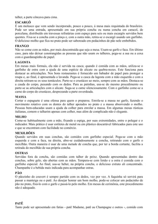 talher, a parte côncava para cima. 
ESCARGÔ 
É um molusco que vem sendo incorporado, pouco a pouco, à mesa mais requintada do brasileiro. 
Pode ser uma entrada, apresentado em sua própria concha ou numa concha em caracol, de 
porcelana, distribuído em travessas refratárias com espaço para seis ou mais escargôs servidos bem 
quentes. Fixa-se a concha com a pinça e, com a outra mão, retira-se o escargô usando um garfinho. 
O delicioso molho que fica no prato pode ser saboreado em pedacinhos de pão nele embebidos. 
FRANGO 
Não se come com as mãos, por mais descontraída que seja a mesa. Usam-se garfo e faca. Em último 
caso, para não deixar constrangidas as pessoas que não usam os talheres, pega-se a asa ou a coxa 
com o guardanapinho de papel. 
LAGOSTA 
Em mesas mais formais, ela não é servida na casca; quando é comida com as mãos, utiliza-se o 
garfinho de ostra com a ajuda de uma espécie de alicate ou quebra-nozes. Este funciona para 
destacar as articulações. Nos bons restaurantes é fornecido um babador de papel para proteger a 
roupa e, ao final, é apresentada a lavanda. Pega-se a casca da lagosta com a mão esquerda e com a 
direita retiram-se os seus tentáculos. Parte-se o crustáceo ao meio, sempre com as mãos. Destaca-se 
a cauda do corpo, puxando com os dedos. Para as patinhas, usa-se do mesmo procedimento ou 
parte-se as articulações com o alicate. Suga-se a carne silenciosamente. Com o garfinho come-se a 
carne do corpo do crustáceo, desprezando a parte esverdeada. 
MASSA 
Cortar o espaguete é uma ofensa para quem o preparou. Enrola-se a massa no garfo, fazendo o 
movimento rotativo com os dentes do talher apoiados no prato e a massa absorvendo o molho. 
Pessoas bem-educadas usam a ajuda da colher para enrolar a massa. Em algumas mesas rústicas 
italianas, comem o talharim apenas com colher, mas além de complicado não é elegante. 
MILHO 
Come-se habitualmente com a mão, fixando a espiga, por suas extremidades, entre o polegar e o 
indicador. Mais prático é usar estiletes de metal ou em plástico descartável fabricados para este uso 
e que se encontram com facilidade no comércio. 
MEXILHÕES 
Quando servidos em suas conchas, são comidos com garfinho especial. Pega-se com a mão 
esquerda e com a faca, na direita, abre-se cuidadosamente a concha, retirando com o garfo o 
mexilhão. Outra maneira é usar de uma metade de concha que, por ter a borda cortante, facilita a 
retirada do mexilhão de sua própria concha. 
OSTRAS 
Servidas fora da concha, são comidas com talher de peixe. Quando apresentadas dentro das 
conchas, sobre gelo, são abertas com as mãos. Tempera-se com limão e a ostra é comida com o 
garfinho especial. Ao final, usa-se beber, na própria concha, o delicioso extrato ali concentrado. 
Champanhe é a bebida mais indicada para acompanhar ostras. 
PÃO 
O pãozinho do couvert é sempre partido com os dedos, vez por vez. A faquinha só servirá para 
passar a manteiga ou o patê. Ao desejar honrar um bom molho, pode-se colocar um pedacinho de 
pão no prato, fixá-lo com o garfo e passá-lo pelo molho. Em mesas de cerimônia, este procedimento 
não é adequado. 
PATÊ 
Tanto pode ser apresentado em fatias - patê Madame, patê au Champagne e outros -, comido com 
 