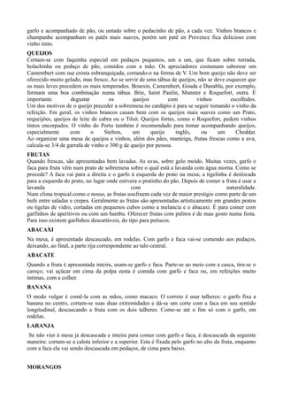 garfo e acompanhado de pão, ou untado sobre o pedacinho de pão, a cada vez. Vinhos brancos e 
champanhe acompanham os patês mais suaves, porém um patê en Provence fica delicioso com 
vinho tinto. 
QUEIJOS 
Cortam-se com faquinha especial em pedaços pequenos, um a um, que ficam sobre torrada, 
bolachinha ou pedaço de pão, comidos com a mão. Os apreciadores costumam saborear um 
Camembert com sua crosta esbranquiçada, cortando-o na forma de V. Um bom queijo não deve ser 
oferecido muito gelado, mas fresco. Ao se servir de uma tábua de queijos, não se deve esquecer que 
os mais leves precedem os mais temperados. Boursin, Camembert, Gouda e Danablu, por exemplo, 
formam uma boa combinação numa tábua. Brie, Saint Paulin, Munster e Roquefort, outra. É 
importante degustar os queijos com vinhos escolhidos. 
Um dos motivos de o queijo preceder a sobremesa no cardápio é para se seguir tomando o vinho da 
refeição. Em geral, os vinhos brancos casam bem com os queijos mais suaves como um Prato, 
requeijões, queijos de leite de cabra ou o Tilsit. Queijos fortes, como o Roquefort, pedem vinhos 
tintos encorpados. O vinho do Porto também é recomendado para tomar acompanhando queijos, 
especialmente com o Stelton, um queijo inglês, ou um Cheddar. 
Ao organizar uma mesa de queijos e vinhos, além dos pães, manteiga, frutas frescas como a uva, 
calcula-se 3/4 de garrafa de vinho e 300 g de queijo por pessoa. 
FRUTAS 
Quando frescas, são apresentadas bem lavadas. As uvas, sobre gelo moído. Muitas vezes, garfo e 
faca para fruta vêm num prato de sobremesa sobre o qual está a lavanda com água morna. Como se 
procede? A faca vai para a direita e o garfo à esquerda do prato na mesa; a tigelinha é deslocada 
para a esquerda do prato, no lugar onde estivera o pratinho do pão. Depois de comer a fruta é usar a 
lavanda com naturalidade. 
Num clima tropical como o nosso, as frutas usufruem cada vez de maior prestígio como parte de um 
bufe entre saladas e crepes. Geralmente as frutas são apresentadas artisticamente em grandes pratos 
ou tigelas de vidro, cortadas em pequenos cubos como a melancia e o abacaxi. É para comer com 
garfinhos de aperitivos ou com um bambu. Oferecer frutas com palitos é de mau gosto numa festa. 
Para isso existem garfinhos descartáveis, do tipo para petiscos. 
ABACAXI 
Na mesa, é apresentado descascado, em rodelas. Com garfo e faca vai-se comendo aos pedaços, 
deixando, ao final, a parte rija correspondente ao talo central. 
ABACATE 
Quando a fruta é apresentada inteira, usam-se garfo e faca. Parte-se ao meio com a casca, tira-se o 
caroço; vai açúcar em cima da polpa eesta é comida com garfo e faca ou, em refeições muito 
íntimas, com a colher. 
BANANA 
O modo vulgar é comê-la com as mãos, como macaco. O correto é usar talheres: o garfo fixa a 
banana no centro, cortam-se suas duas extremidades e dá-se um corte com a faca em seu sentido 
longitudinal, descascando a fruta com os dois talheres. Come-se até o fim só com o garfo, em 
rodelas. 
LARANJA 
Se não vier à mesa já descascada e inteira para comer com garfo e faca, é descascada da seguinte 
maneira: cortam-se a calota inferior e a superior. Esta é fixada pelo garfo no alto da fruta, enquanto 
com a faca ela vai sendo descascada em pedaços, de cima para baixo. 
MORANGOS 
 