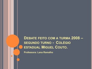 DEBATE FEITO COM A TURMA 2008 – 
SEGUNDO TURNO - COLÉGIO 
ESTADUAL MIGUEL COUTO. 
Professora: Lana Ramalho 
