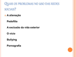 QUAIS OS PROBLEMAS NO USO DAS REDES 
SOCIAIS? 
 A alienação 
Pedofilia 
A exclusão da vida exterior 
O vício 
Bullying 
Pornografia 
 