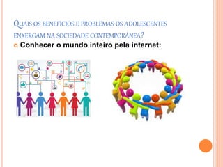 QUAIS OS BENEFÍCIOS E PROBLEMAS OS ADOLESCENTES 
ENXERGAM NA SOCIEDADE CONTEMPORÂNEA? 
 Conhecer o mundo inteiro pela internet: 
 