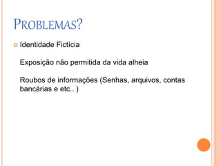 PROBLEMAS? 
 Identidade Fictícia 
Exposição não permitida da vida alheia 
Roubos de informações (Senhas, arquivos, contas 
bancárias e etc.. ) 
 